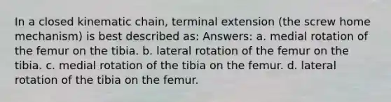 In a closed kinematic chain, terminal extension (the screw home mechanism) is best described as: Answers: a. medial rotation of the femur on the tibia. b. lateral rotation of the femur on the tibia. c. medial rotation of the tibia on the femur. d. lateral rotation of the tibia on the femur.