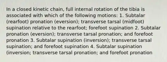 In a closed kinetic chain, full internal rotation of the tibia is associated with which of the following motions: 1. Subtalar (rearfoot) pronation (eversion); transverse tarsal (midfoot) supination relative to the rearfoot; forefoot supination 2. Subtalar pronation (eversion); transverse tarsal pronation; and forefoot pronation 3. Subtalar supination (inversion); transverse tarsal supination; and forefoot supination 4. Subtalar supination (inversion; transverse tarsal pronation; and forefoot pronation