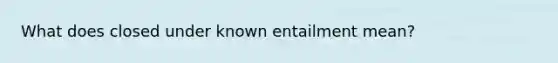 What does closed under known entailment mean?