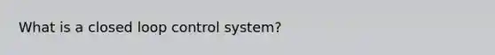 What is a closed loop control system?