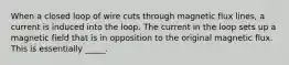 When a closed loop of wire cuts through magnetic flux lines, a current is induced into the loop. The current in the loop sets up a magnetic field that is in opposition to the original magnetic flux. This is essentially _____.