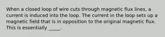 When a closed loop of wire cuts through magnetic flux lines, a current is induced into the loop. The current in the loop sets up a magnetic field that is in opposition to the original magnetic flux. This is essentially _____.