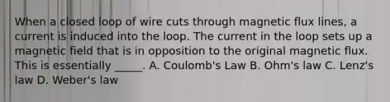 When a closed loop of wire cuts through magnetic flux lines, a current is induced into the loop. The current in the loop sets up a magnetic field that is in opposition to the original magnetic flux. This is essentially _____. A. Coulomb's Law B. Ohm's law C. Lenz's law D. Weber's law