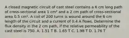 A closed magnetic circuit of cast steel contains a 6 cm long path of cross-sectional area 1 cm² and a 2 cm path of cross-sectional area 0.5 cm². A coil of 200 turns is wound around the 6 cm length of the circuit and a current of 0.4 A flows. Determine the flux density in the 2 cm path, if the relative permeability of the cast steel is 750. A. 1.51 T B. 1.65 T C. 1.98 T D. 1.76 T