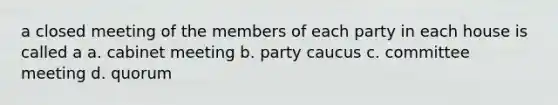 a closed meeting of the members of each party in each house is called a a. cabinet meeting b. party caucus c. committee meeting d. quorum