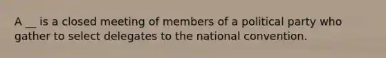 A __ is a closed meeting of members of a political party who gather to select delegates to the national convention.