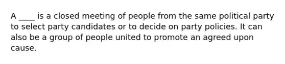 A ____ is a closed meeting of people from the same political party to select party candidates or to decide on party policies. It can also be a group of people united to promote an agreed upon cause.