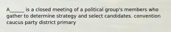 A______ is a closed meeting of a political group's members who gather to determine strategy and select candidates. convention caucus party district primary