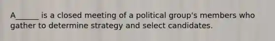 A______ is a closed meeting of a political group's members who gather to determine strategy and select candidates.