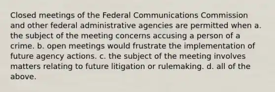 Closed meetings of the Federal Communications Commission and other federal administrative agencies are permitted when a. the subject of the meeting concerns accusing a person of a crime. b. open meetings would frustrate the implementation of future agency actions. c. the subject of the meeting involves matters relating to future litigation or rulemaking. d. all of the above.