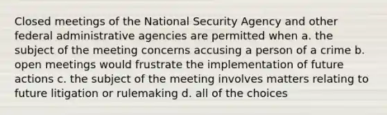 Closed meetings of the National Security Agency and other federal administrative agencies are permitted when a. the subject of the meeting concerns accusing a person of a crime b. open meetings would frustrate the implementation of future actions c. the subject of the meeting involves matters relating to future litigation or rulemaking d. all of the choices