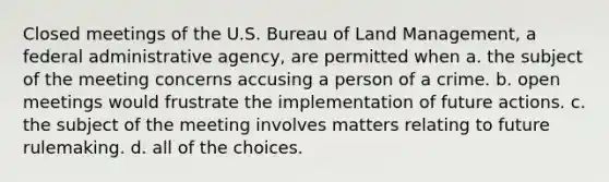 Closed meetings of the U.S. Bureau of Land Management, a federal administrative agency, are permitted when a. the subject of the meeting concerns accusing a person of a crime. b. open meetings would frustrate the implementation of future actions. c. the subject of the meeting involves matters relating to future rulemaking. d. all of the choices.