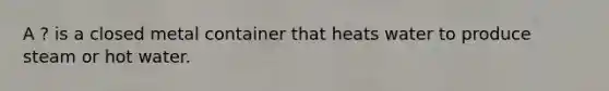 A ? is a closed metal container that heats water to produce steam or hot water.