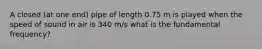 A closed (at one end) pipe of length 0.75 m is played when the speed of sound in air is 340 m/s what is the fundamental frequency?