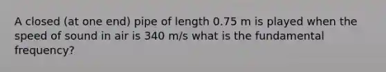 A closed (at one end) pipe of length 0.75 m is played when the speed of sound in air is 340 m/s what is the fundamental frequency?