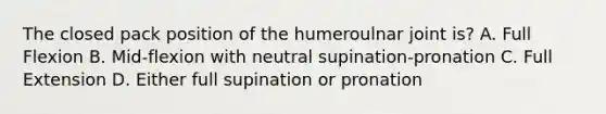 The closed pack position of the humeroulnar joint is? A. Full Flexion B. Mid-flexion with neutral supination-pronation C. Full Extension D. Either full supination or pronation