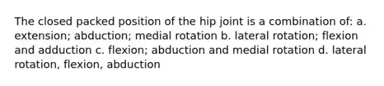 The closed packed position of the hip joint is a combination of: a. extension; abduction; medial rotation b. lateral rotation; flexion and adduction c. flexion; abduction and medial rotation d. lateral rotation, flexion, abduction