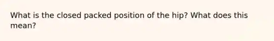 What is the closed packed position of the hip? What does this mean?