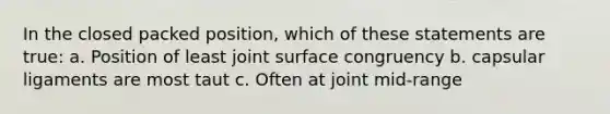 In the closed packed position, which of these statements are true: a. Position of least joint surface congruency b. capsular ligaments are most taut c. Often at joint mid-range