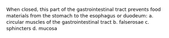 When closed, this part of the gastrointestinal tract prevents food materials from the stomach to the esophagus or duodeum: a. circular muscles of the gastrointestinal tract b. falserosae c. sphincters d. mucosa