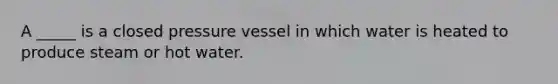 A _____ is a closed pressure vessel in which water is heated to produce steam or hot water.