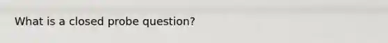 What is a closed probe question?