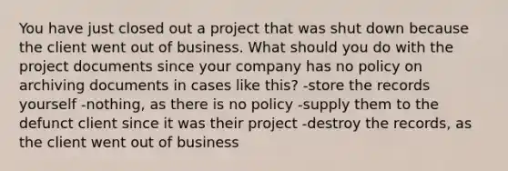 You have just closed out a project that was shut down because the client went out of business. What should you do with the project documents since your company has no policy on archiving documents in cases like this? -store the records yourself -nothing, as there is no policy -supply them to the defunct client since it was their project -destroy the records, as the client went out of business