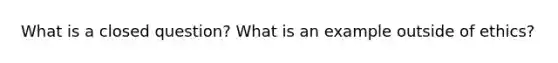 What is a closed question? What is an example outside of ethics?