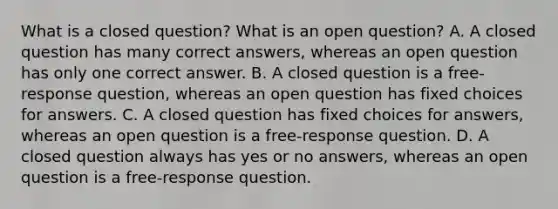 What is a closed​ question? What is an open​ question? A. A closed question has many correct​ answers, whereas an open question has only one correct answer. B. A closed question is a​ free-response question, whereas an open question has fixed choices for answers. C. A closed question has fixed choices for​ answers, whereas an open question is a​ free-response question. D. A closed question always has yes or no​ answers, whereas an open question is a​ free-response question.