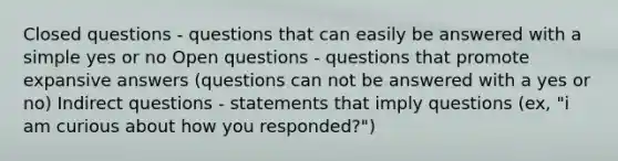 Closed questions - questions that can easily be answered with a simple yes or no Open questions - questions that promote expansive answers (questions can not be answered with a yes or no) Indirect questions - statements that imply questions (ex, "i am curious about how you responded?")