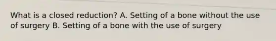 What is a closed reduction? A. Setting of a bone without the use of surgery B. Setting of a bone with the use of surgery