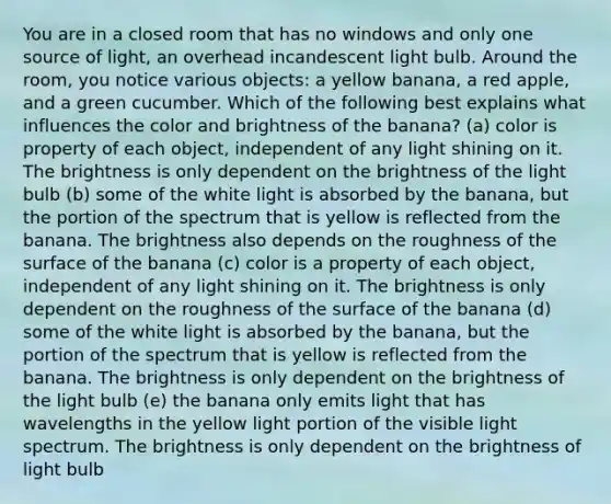 You are in a closed room that has no windows and only one source of light, an overhead incandescent light bulb. Around the room, you notice various objects: a yellow banana, a red apple, and a green cucumber. Which of the following best explains what influences the color and brightness of the banana? (a) color is property of each object, independent of any light shining on it. The brightness is only dependent on the brightness of the light bulb (b) some of the white light is absorbed by the banana, but the portion of the spectrum that is yellow is reflected from the banana. The brightness also depends on the roughness of the surface of the banana (c) color is a property of each object, independent of any light shining on it. The brightness is only dependent on the roughness of the surface of the banana (d) some of the white light is absorbed by the banana, but the portion of the spectrum that is yellow is reflected from the banana. The brightness is only dependent on the brightness of the light bulb (e) the banana only emits light that has wavelengths in the yellow light portion of the visible light spectrum. The brightness is only dependent on the brightness of light bulb