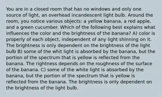 You are in a closed room that has no windows and only one source of light, an overhead incandescent light bulb. Around the room, you notice various objects: a yellow banana, a red apple, and a green cucumber. Which of the following best explains what influences the color and the brightness of the banana? A) color is properly of each object, independent of any light shinning on it. The brightness is only dependent on the brightness of the light bulb B) some of the whit light is absorbed by the banana, but the portion of the spectrum that is yellow is reflected from the banana. The rightness depends on the roughness of the surface of the banana. C) some of the white light is absorbed by the banana, but the portion of the spectrum that is yellow is reflected from the banana. The brightness is only dependent on the brightness of the light bulb.