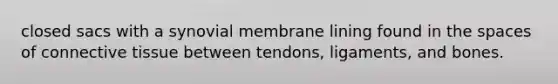 closed sacs with a synovial membrane lining found in the spaces of connective tissue between tendons, ligaments, and bones.