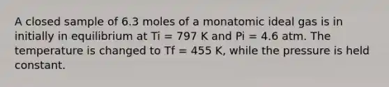 A closed sample of 6.3 moles of a monatomic ideal gas is in initially in equilibrium at Ti = 797 K and Pi = 4.6 atm. The temperature is changed to Tf = 455 K, while the pressure is held constant.