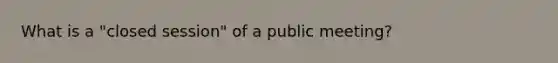 What is a "closed session" of a public meeting?