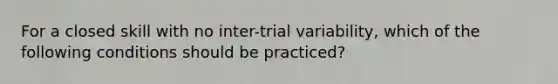 For a closed skill with no inter-trial variability, which of the following conditions should be practiced?