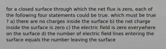 for a closed surface through which the net flux is zero, each of the following four statements could be true. which must be true ? a) there are no charges inside the surface b) the net charge inside the surface is zero c) the electric field is zero everywhere on the surface d) the number of electric field lines entering the surface equals the number leaving the surface