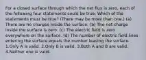 For a closed surface through which the net flux is zero, each of the following four statements could be true. Which of the statements must be true? (There may be more than one.) (a) There are no charges inside the surface. (b) The net charge inside the surface is zero. (c) The electric field is zero everywhere on the surface. (d) The number of electric field lines entering the surface equals the number leaving the surface. 1.Only A is valid. 2.Only B is valid. 3.Both A and B are valid. 4.Neither one is valid.