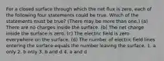 For a closed surface through which the net flux is zero, each of the following four statements could be true. Which of the statements must be true? (There may be more than one.) (a) There are no charges inside the surface. (b) The net charge inside the surface is zero. (c) The electric field is zero everywhere on the surface. (d) The number of electric field lines entering the surface equals the number leaving the surface. 1. a only 2. b only 3. b and d 4. a and d