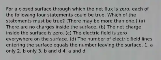 For a closed surface through which the net flux is zero, each of the following four statements could be true. Which of the statements must be true? (There may be more than one.) (a) There are no charges inside the surface. (b) The net charge inside the surface is zero. (c) The electric field is zero everywhere on the surface. (d) The number of electric field lines entering the surface equals the number leaving the surface. 1. a only 2. b only 3. b and d 4. a and d