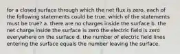 for a closed surface through which the net flux is zero, each of the following statements could be true. which of the statements must be true? a. there are no charges inside the surface b. the net charge inside the surface is zero the electric field is zero everywhere on the surface d. the number of electric field lines entering the surface equals the number leaving the surface.