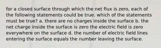 for a closed surface through which the net flux is zero, each of the following statements could be true. which of the statements must be true? a. there are no charges inside the surface b. the net charge inside the surface is zero the electric field is zero everywhere on the surface d. the number of electric field lines entering the surface equals the number leaving the surface.