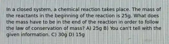 In a closed system, a chemical reaction takes place. The mass of the reactants in the beginning of the reaction is 25g. What does the mass have to be in the end of the reaction in order to follow the law of conservation of mass? A) 25g B) You can't tell with the given information. C) 30g D) 15g