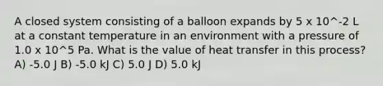 A closed system consisting of a balloon expands by 5 x 10^-2 L at a constant temperature in an environment with a pressure of 1.0 x 10^5 Pa. What is the value of heat transfer in this process? A) -5.0 J B) -5.0 kJ C) 5.0 J D) 5.0 kJ