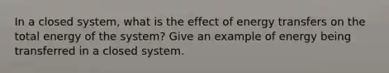 In a closed system, what is the effect of energy transfers on the total energy of the system? Give an example of energy being transferred in a closed system.