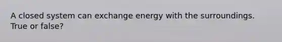 A closed system can exchange energy with the surroundings. True or false?