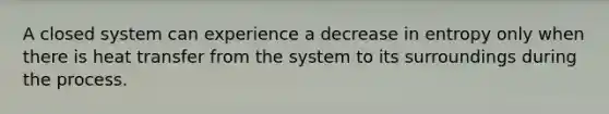 A closed system can experience a decrease in entropy only when there is heat transfer from the system to its surroundings during the process.