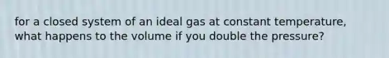 for a closed system of an ideal gas at constant temperature, what happens to the volume if you double the pressure?