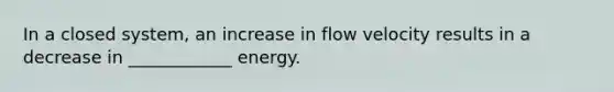 In a closed system, an increase in flow velocity results in a decrease in ____________ energy.